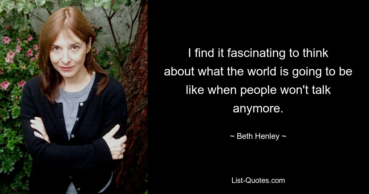 I find it fascinating to think about what the world is going to be like when people won't talk anymore. — © Beth Henley