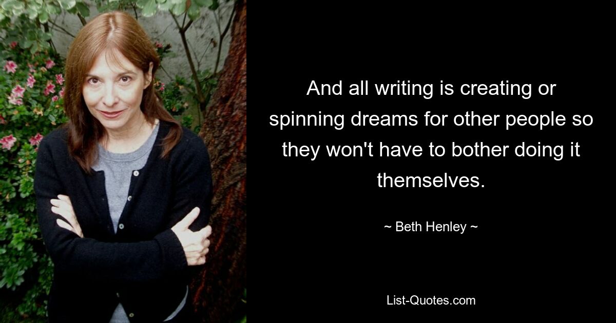 And all writing is creating or spinning dreams for other people so they won't have to bother doing it themselves. — © Beth Henley