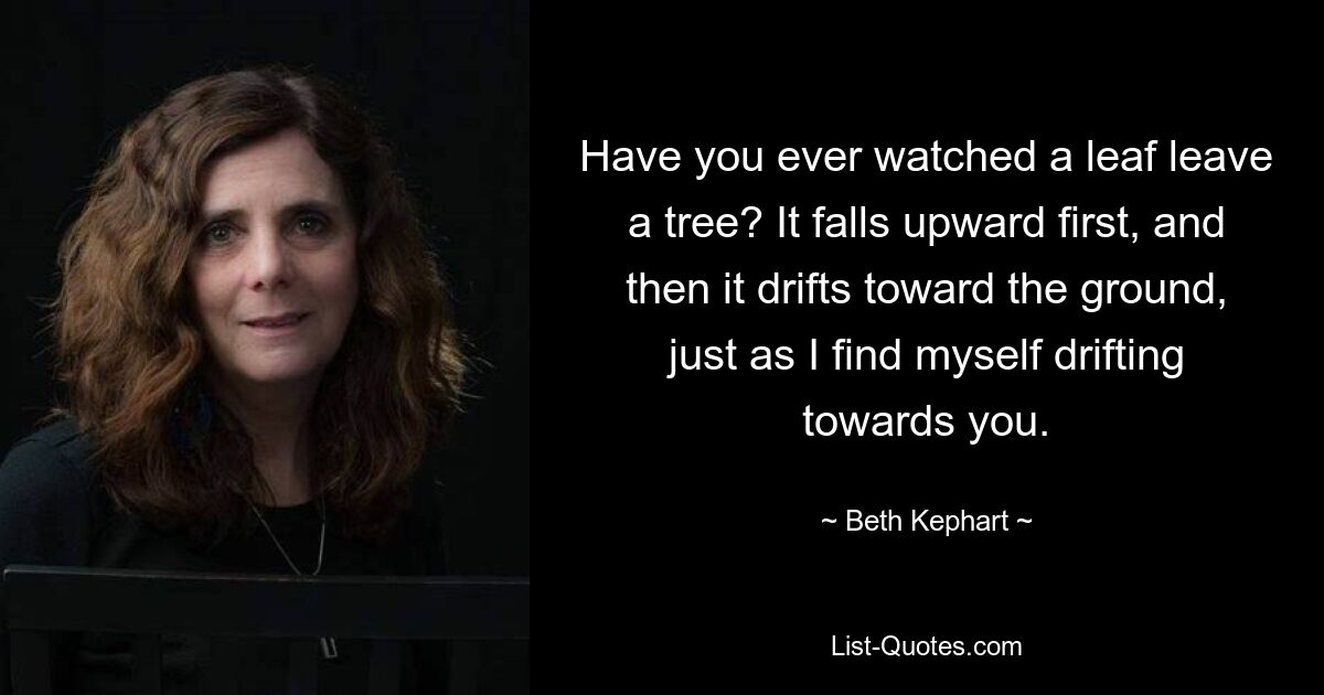 Have you ever watched a leaf leave a tree? It falls upward first, and then it drifts toward the ground, just as I find myself drifting towards you. — © Beth Kephart