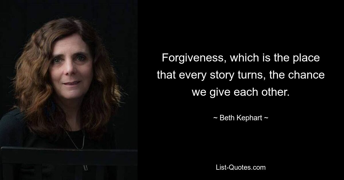 Forgiveness, which is the place that every story turns, the chance we give each other. — © Beth Kephart