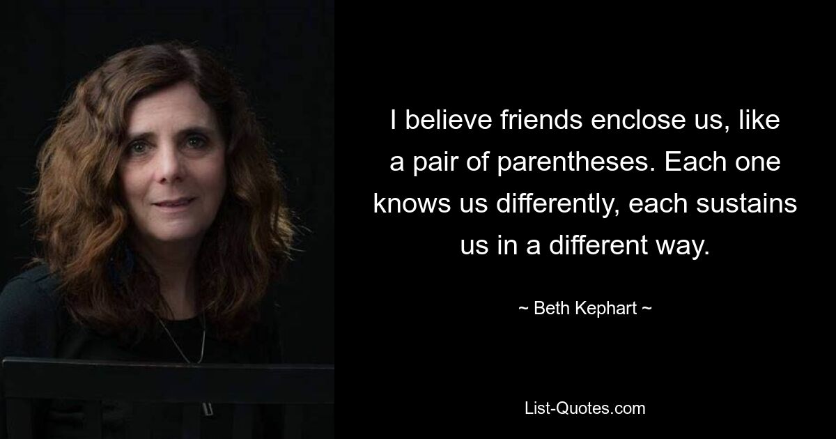 I believe friends enclose us, like a pair of parentheses. Each one knows us differently, each sustains us in a different way. — © Beth Kephart