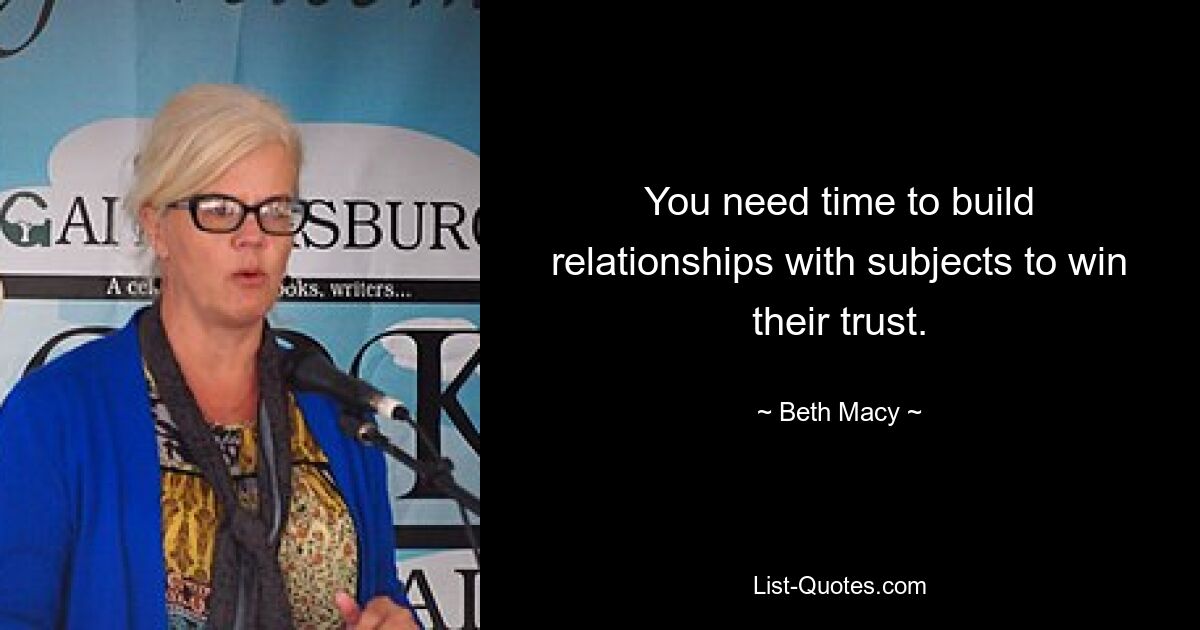 You need time to build relationships with subjects to win their trust. — © Beth Macy