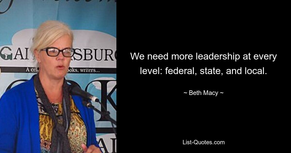 We need more leadership at every level: federal, state, and local. — © Beth Macy