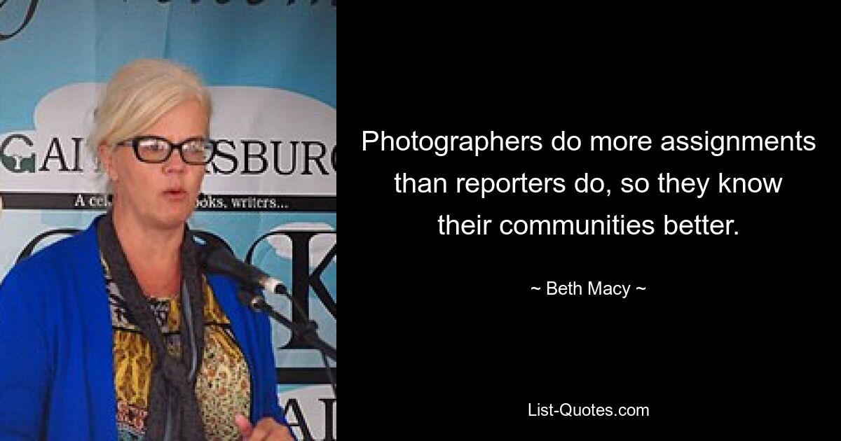 Photographers do more assignments than reporters do, so they know their communities better. — © Beth Macy