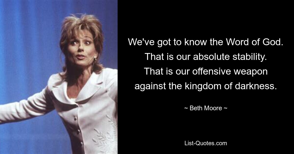 We've got to know the Word of God. That is our absolute stability. That is our offensive weapon against the kingdom of darkness. — © Beth Moore