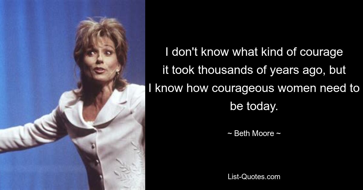 I don't know what kind of courage it took thousands of years ago, but I know how courageous women need to be today. — © Beth Moore