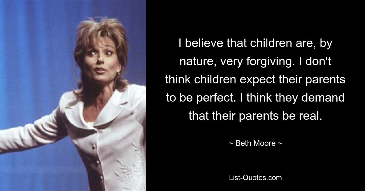 I believe that children are, by nature, very forgiving. I don't think children expect their parents to be perfect. I think they demand that their parents be real. — © Beth Moore