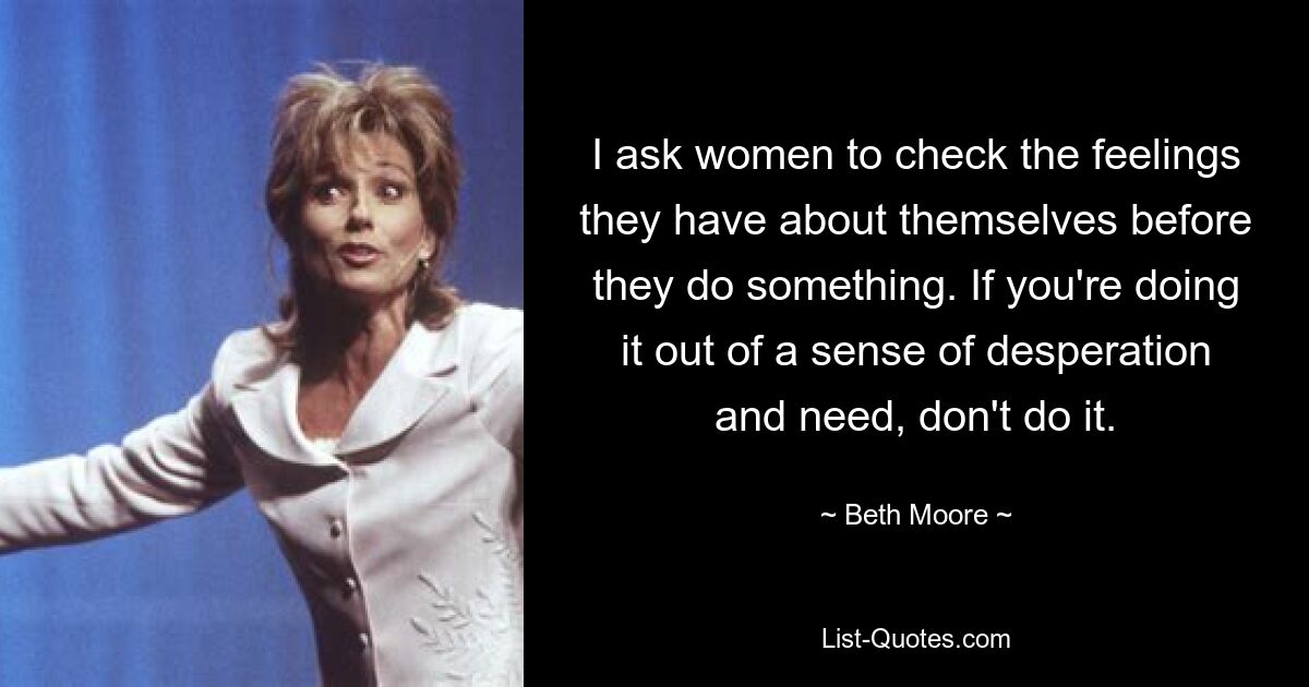 I ask women to check the feelings they have about themselves before they do something. If you're doing it out of a sense of desperation and need, don't do it. — © Beth Moore