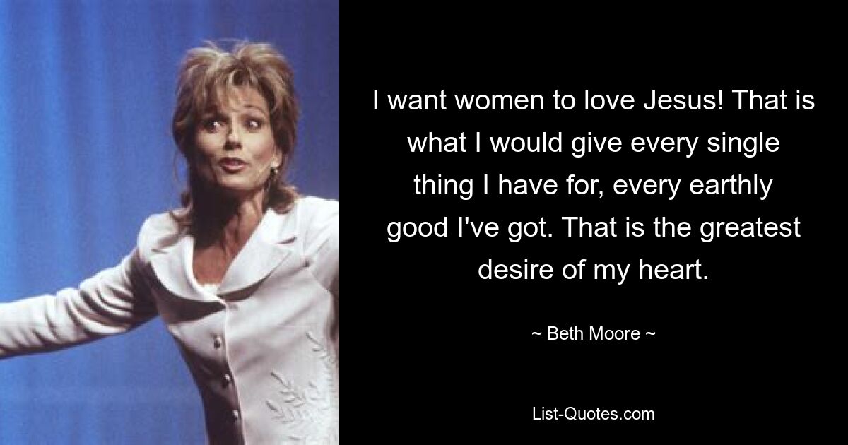 I want women to love Jesus! That is what I would give every single thing I have for, every earthly good I've got. That is the greatest desire of my heart. — © Beth Moore