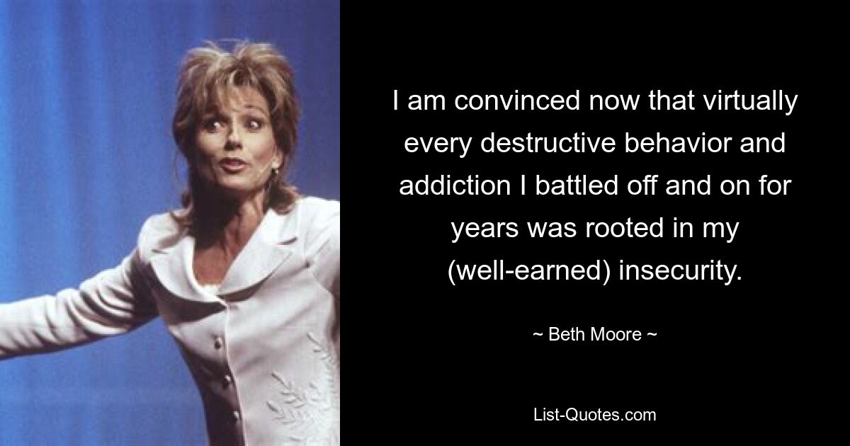 I am convinced now that virtually every destructive behavior and addiction I battled off and on for years was rooted in my (well-earned) insecurity. — © Beth Moore