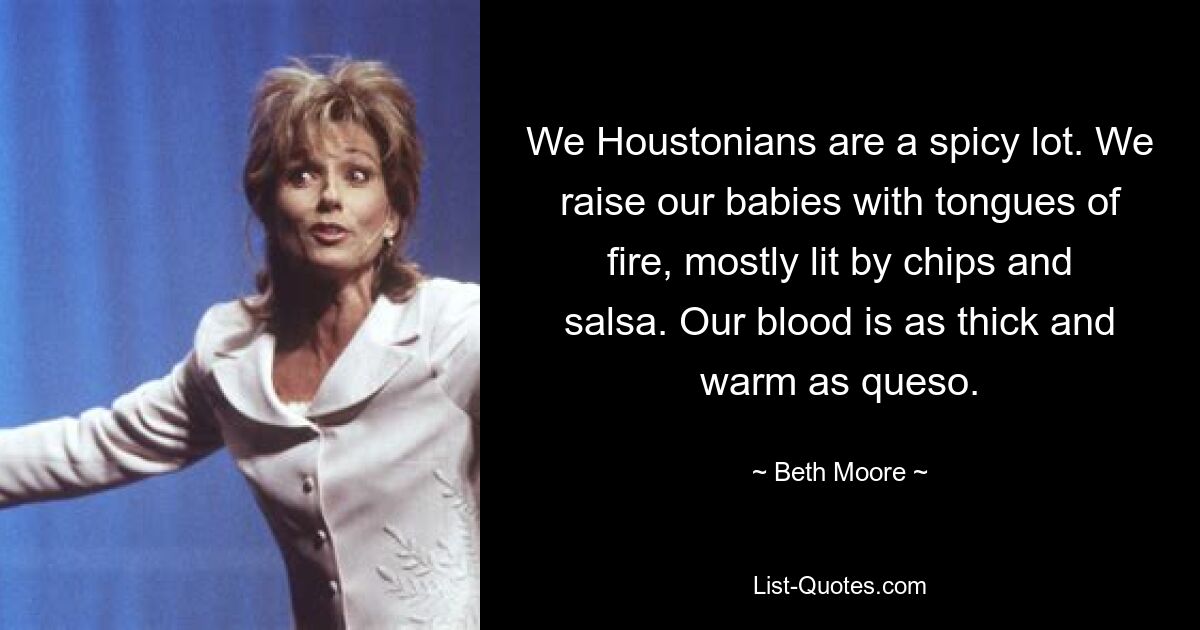 We Houstonians are a spicy lot. We raise our babies with tongues of fire, mostly lit by chips and salsa. Our blood is as thick and warm as queso. — © Beth Moore