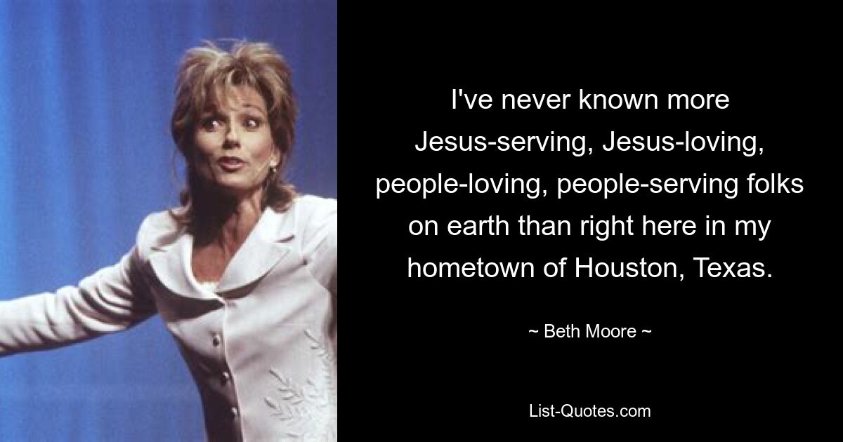 I've never known more Jesus-serving, Jesus-loving, people-loving, people-serving folks on earth than right here in my hometown of Houston, Texas. — © Beth Moore