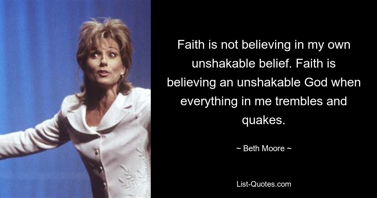 Faith is not believing in my own unshakable belief. Faith is believing an unshakable God when everything in me trembles and quakes. — © Beth Moore