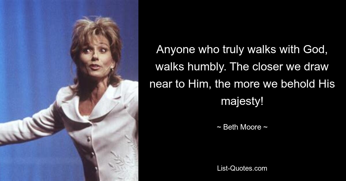 Anyone who truly walks with God, walks humbly. The closer we draw near to Him, the more we behold His majesty! — © Beth Moore