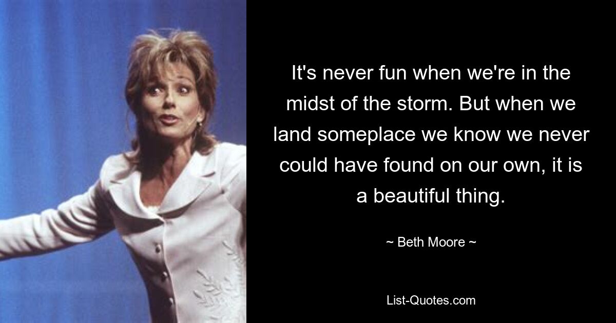 It's never fun when we're in the midst of the storm. But when we land someplace we know we never could have found on our own, it is a beautiful thing. — © Beth Moore