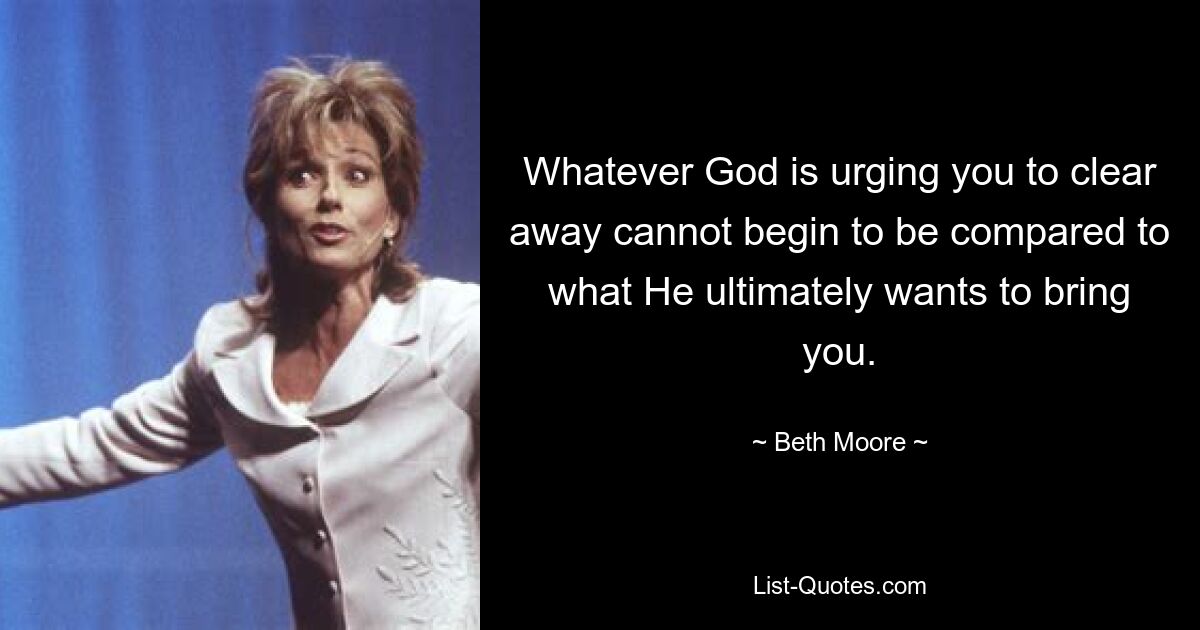 Whatever God is urging you to clear away cannot begin to be compared to what He ultimately wants to bring you. — © Beth Moore