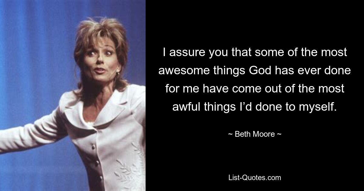 I assure you that some of the most awesome things God has ever done for me have come out of the most awful things I’d done to myself. — © Beth Moore