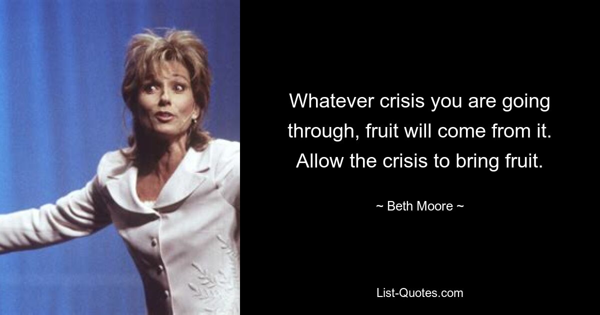 Whatever crisis you are going through, fruit will come from it. Allow the crisis to bring fruit. — © Beth Moore