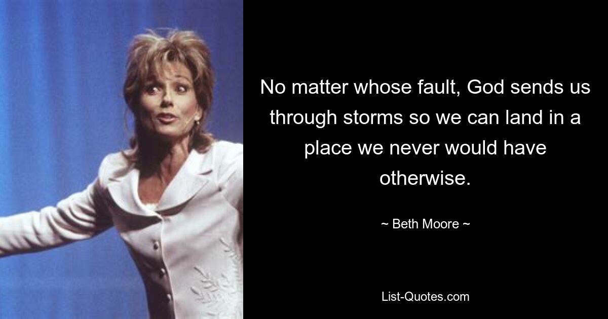 No matter whose fault, God sends us through storms so we can land in a place we never would have otherwise. — © Beth Moore