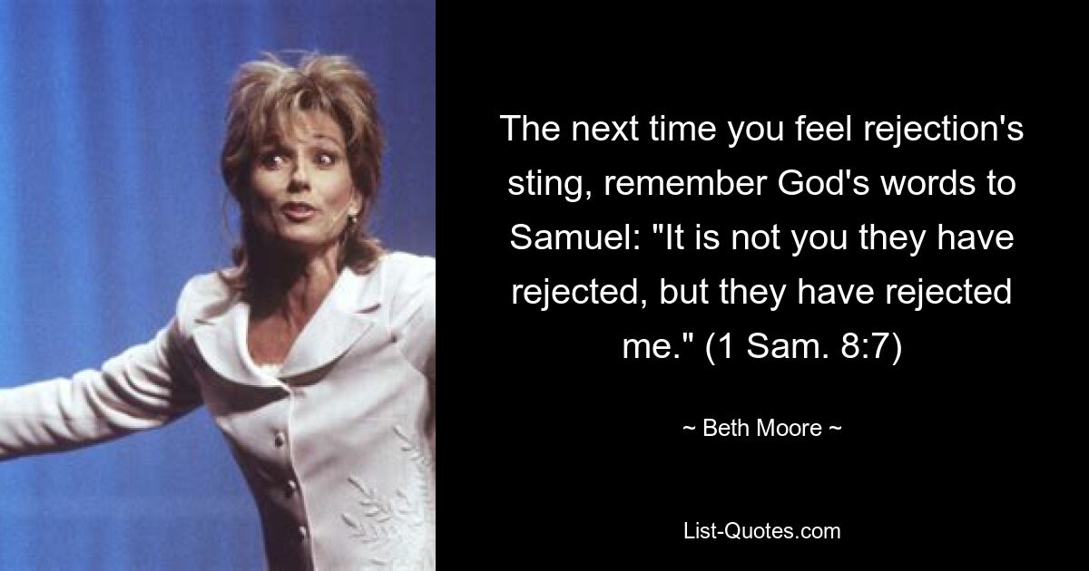 The next time you feel rejection's sting, remember God's words to Samuel: "It is not you they have rejected, but they have rejected me." (1 Sam. 8:7) — © Beth Moore