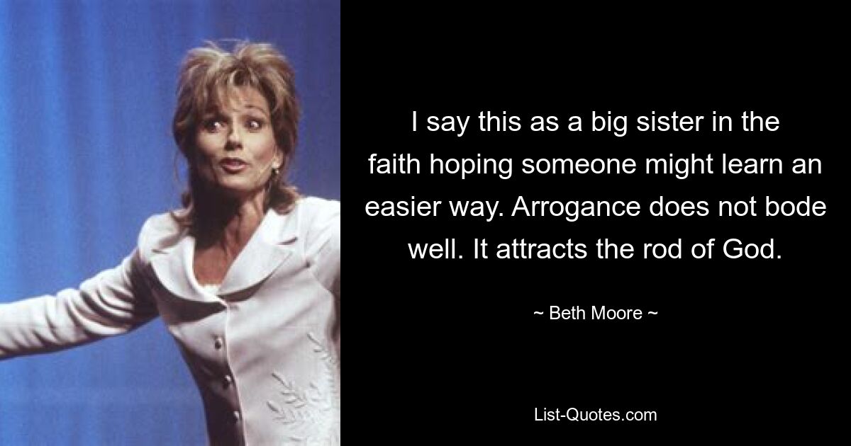 I say this as a big sister in the faith hoping someone might learn an easier way. Arrogance does not bode well. It attracts the rod of God. — © Beth Moore