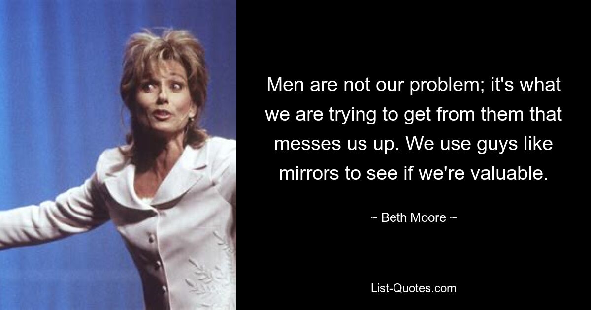 Men are not our problem; it's what we are trying to get from them that messes us up. We use guys like mirrors to see if we're valuable. — © Beth Moore