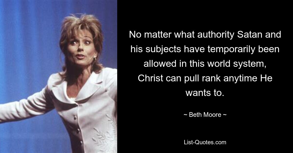 No matter what authority Satan and his subjects have temporarily been allowed in this world system, Christ can pull rank anytime He wants to. — © Beth Moore