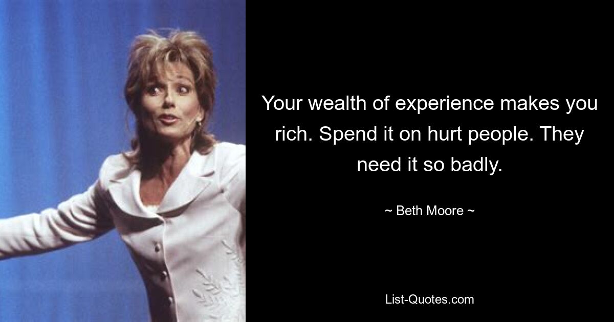 Your wealth of experience makes you rich. Spend it on hurt people. They need it so badly. — © Beth Moore