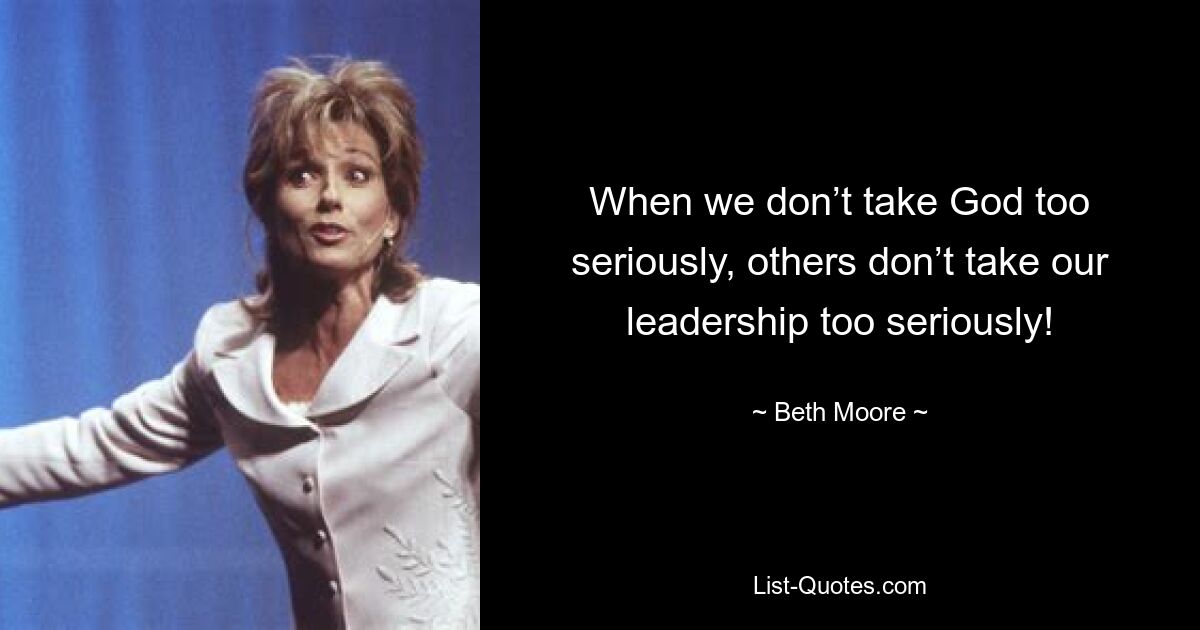 When we don’t take God too seriously, others don’t take our leadership too seriously! — © Beth Moore