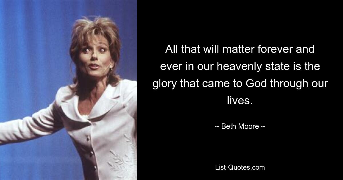 All that will matter forever and ever in our heavenly state is the glory that came to God through our lives. — © Beth Moore