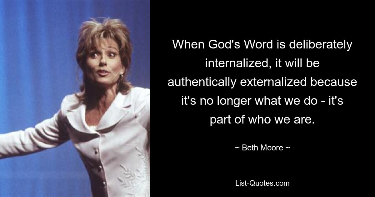 When God's Word is deliberately internalized, it will be authentically externalized because it's no longer what we do - it's part of who we are. — © Beth Moore