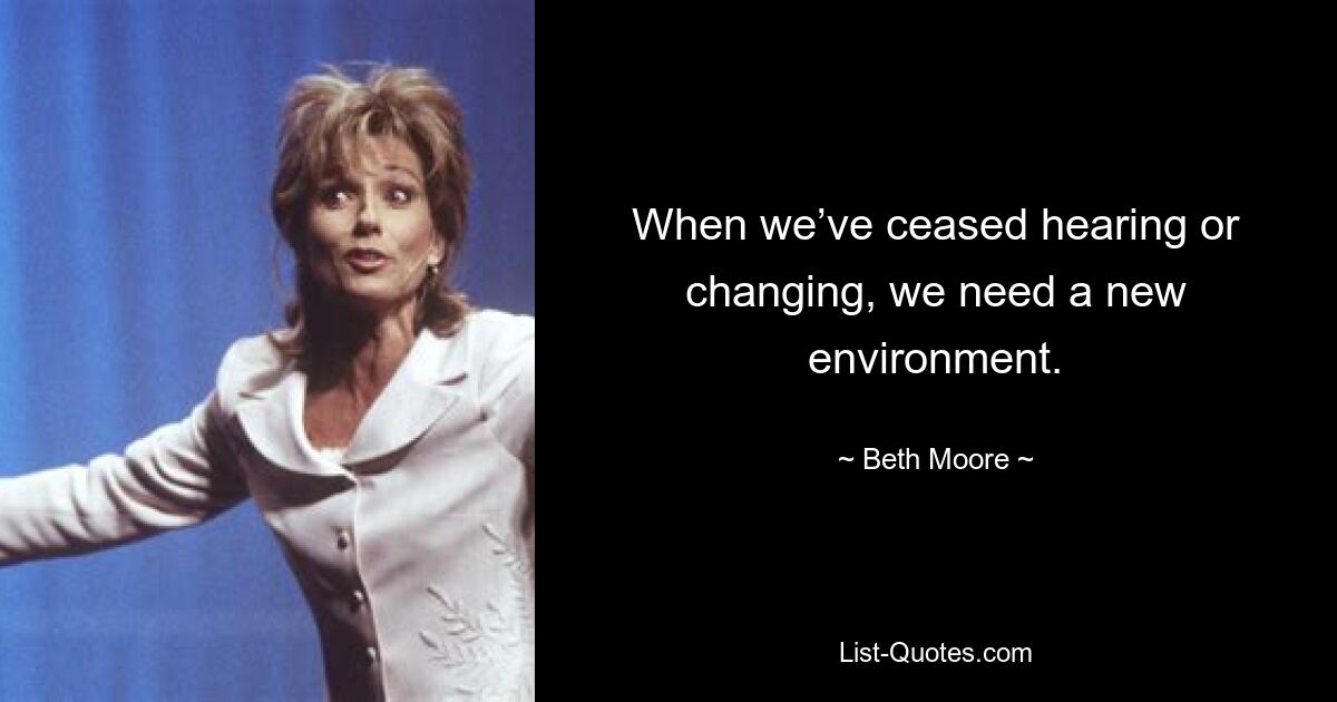 When we’ve ceased hearing or changing, we need a new environment. — © Beth Moore