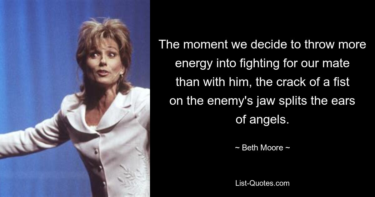 The moment we decide to throw more energy into fighting for our mate than with him, the crack of a fist on the enemy's jaw splits the ears of angels. — © Beth Moore