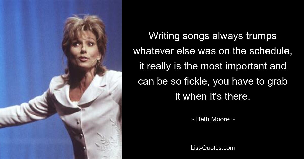 Writing songs always trumps whatever else was on the schedule, it really is the most important and can be so fickle, you have to grab it when it's there. — © Beth Moore