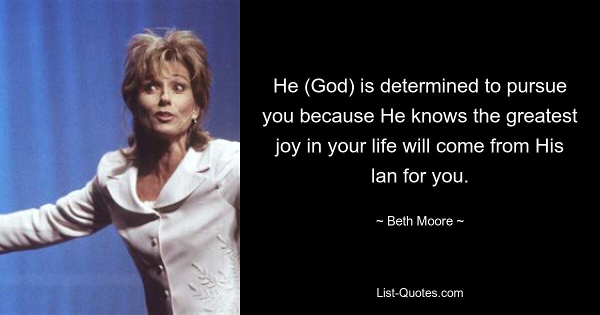 He (God) is determined to pursue you because He knows the greatest joy in your life will come from His lan for you. — © Beth Moore