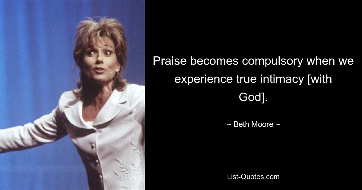 Praise becomes compulsory when we experience true intimacy [with God]. — © Beth Moore