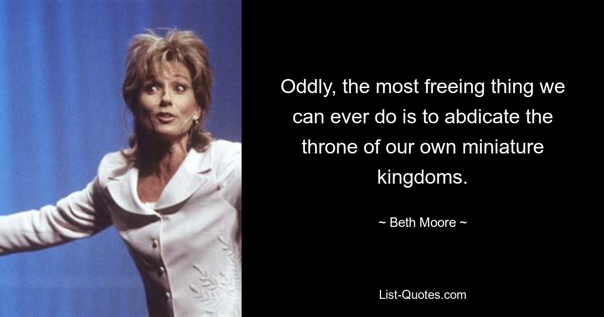 Oddly, the most freeing thing we can ever do is to abdicate the throne of our own miniature kingdoms. — © Beth Moore