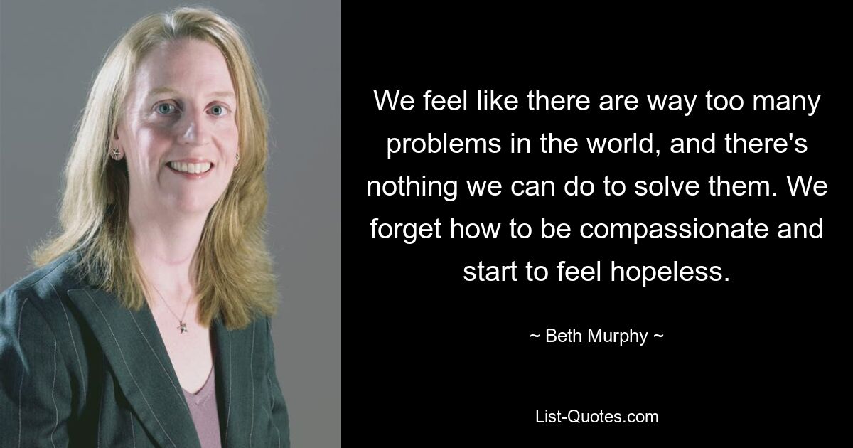 We feel like there are way too many problems in the world, and there's nothing we can do to solve them. We forget how to be compassionate and start to feel hopeless. — © Beth Murphy