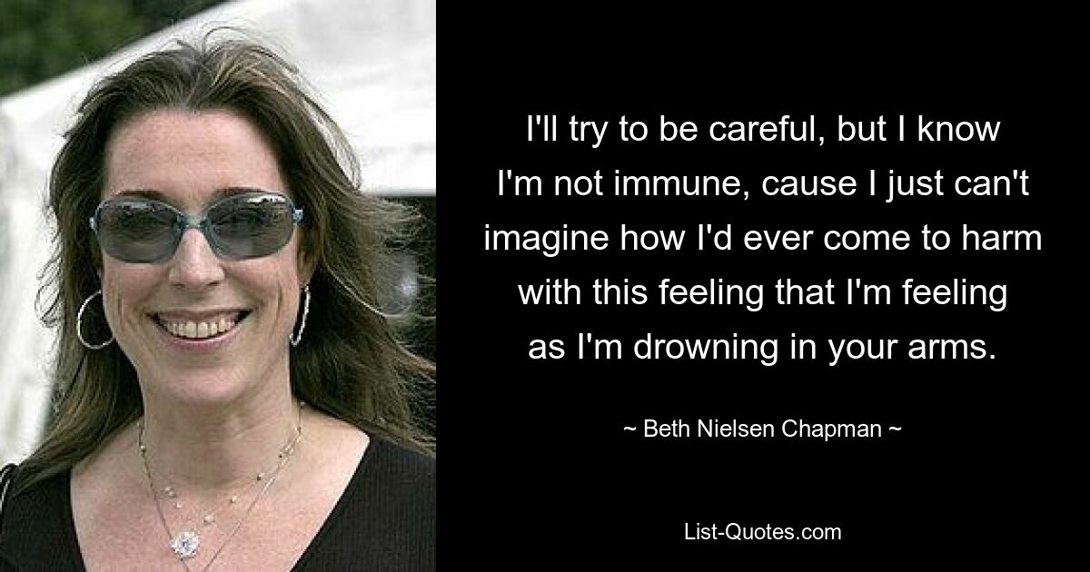 I'll try to be careful, but I know I'm not immune, cause I just can't imagine how I'd ever come to harm with this feeling that I'm feeling as I'm drowning in your arms. — © Beth Nielsen Chapman