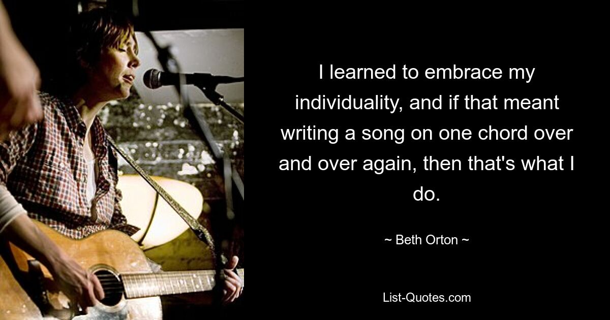 I learned to embrace my individuality, and if that meant writing a song on one chord over and over again, then that's what I do. — © Beth Orton