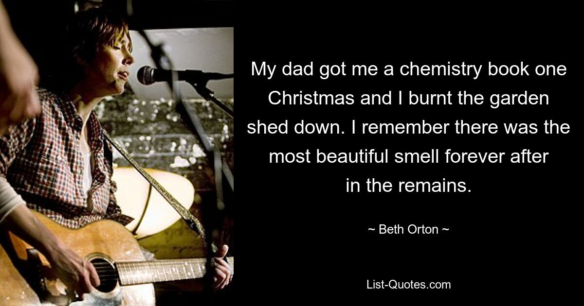 My dad got me a chemistry book one Christmas and I burnt the garden shed down. I remember there was the most beautiful smell forever after in the remains. — © Beth Orton