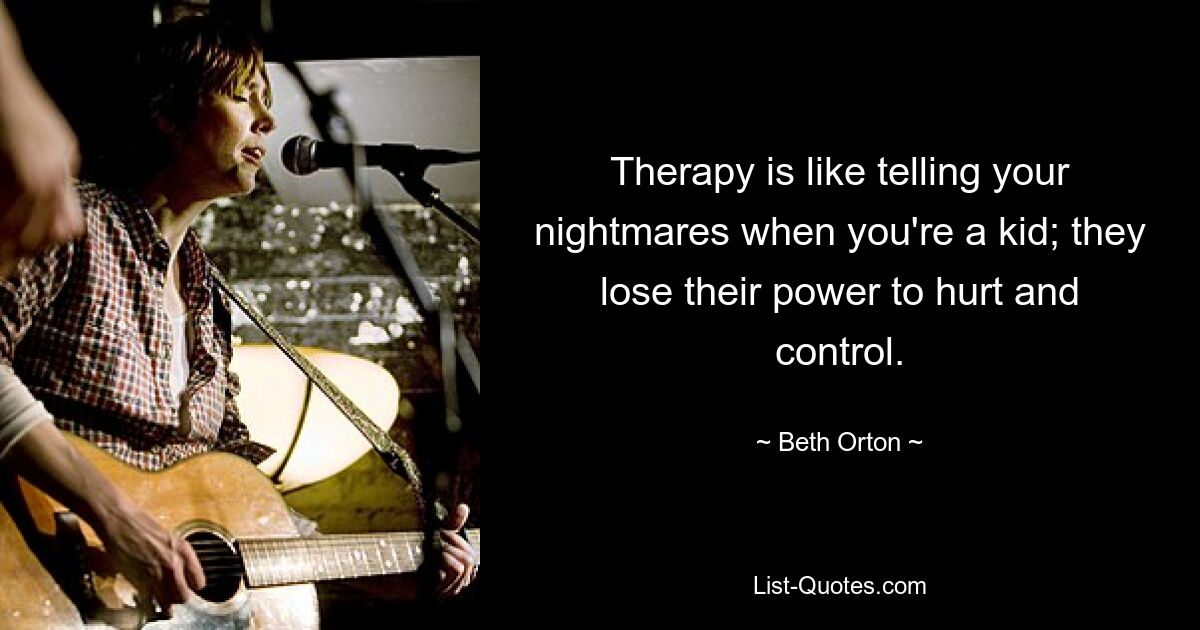 Therapy is like telling your nightmares when you're a kid; they lose their power to hurt and control. — © Beth Orton