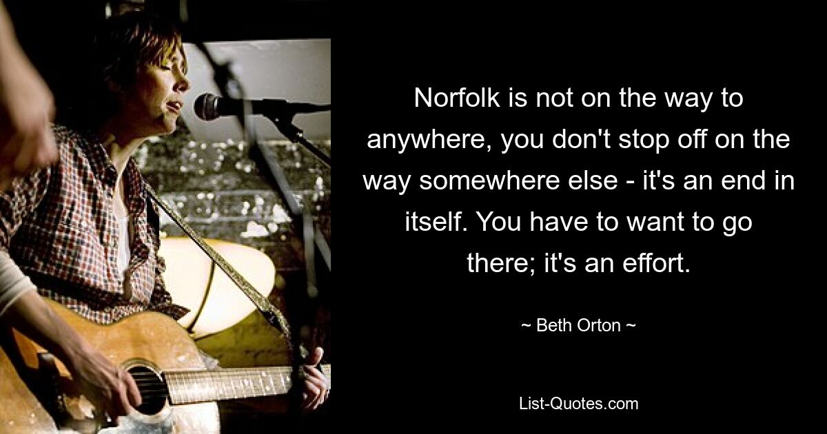 Norfolk is not on the way to anywhere, you don't stop off on the way somewhere else - it's an end in itself. You have to want to go there; it's an effort. — © Beth Orton