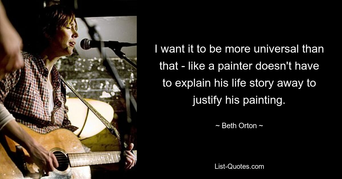 I want it to be more universal than that - like a painter doesn't have to explain his life story away to justify his painting. — © Beth Orton