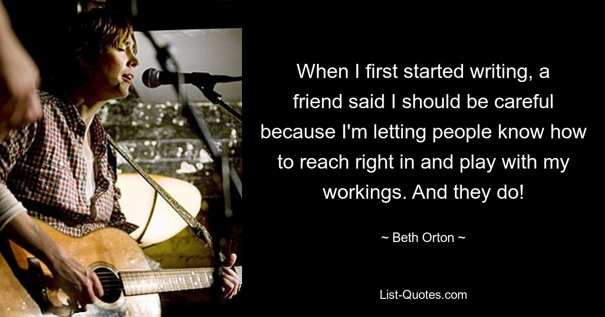 When I first started writing, a friend said I should be careful because I'm letting people know how to reach right in and play with my workings. And they do! — © Beth Orton