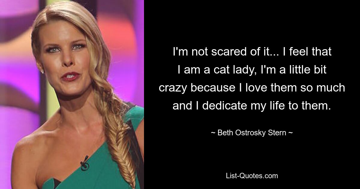 I'm not scared of it... I feel that I am a cat lady, I'm a little bit crazy because I love them so much and I dedicate my life to them. — © Beth Ostrosky Stern