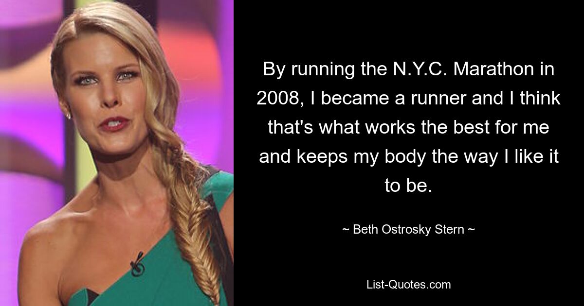 By running the N.Y.C. Marathon in 2008, I became a runner and I think that's what works the best for me and keeps my body the way I like it to be. — © Beth Ostrosky Stern