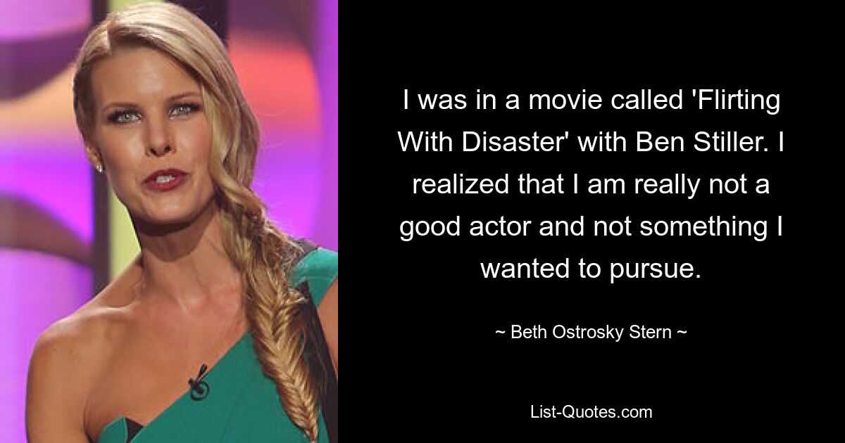 I was in a movie called 'Flirting With Disaster' with Ben Stiller. I realized that I am really not a good actor and not something I wanted to pursue. — © Beth Ostrosky Stern