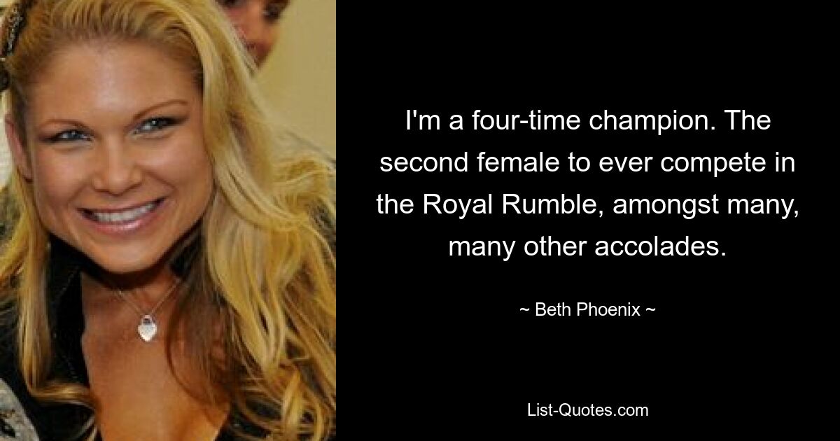 I'm a four-time champion. The second female to ever compete in the Royal Rumble, amongst many, many other accolades. — © Beth Phoenix