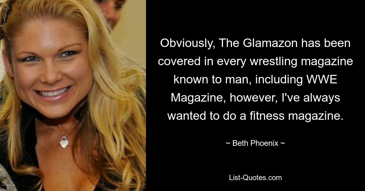 Obviously, The Glamazon has been covered in every wrestling magazine known to man, including WWE Magazine, however, I've always wanted to do a fitness magazine. — © Beth Phoenix